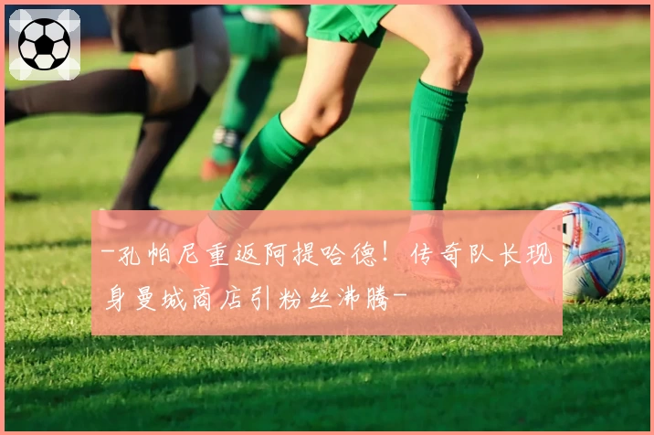-孔帕尼重返阿提哈德！传奇队长现身曼城商店引粉丝沸腾-