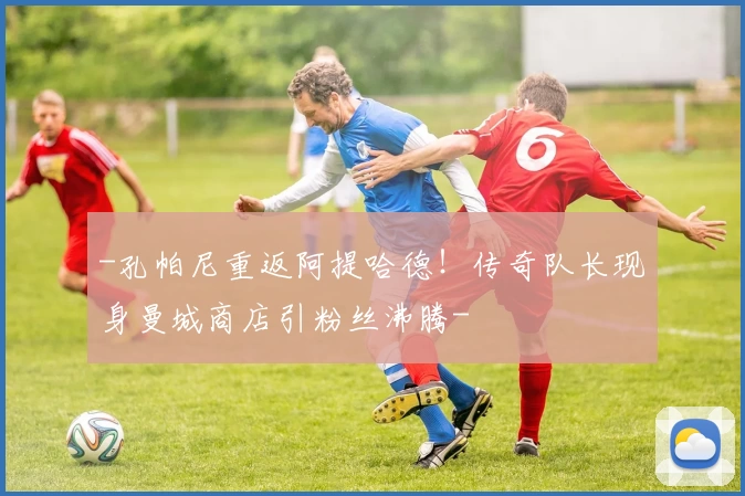 -孔帕尼重返阿提哈德！传奇队长现身曼城商店引粉丝沸腾-