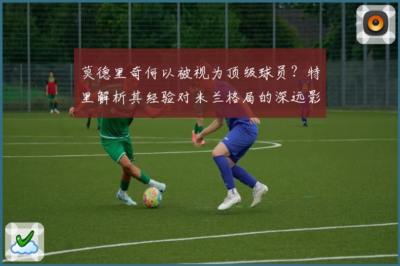 莫德里奇何以被视为顶级球员？特里解析其经验对米兰格局的深远影响