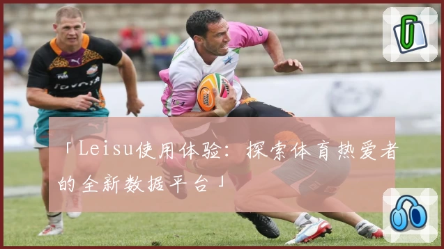 「Leisu使用体验：探索体育热爱者的全新数据平台」