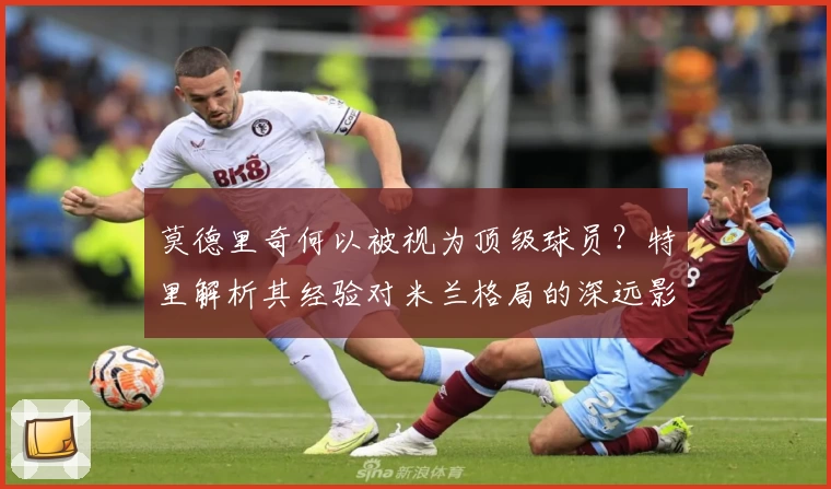 莫德里奇何以被视为顶级球员?特里解析其经验对米兰格局的深远影响