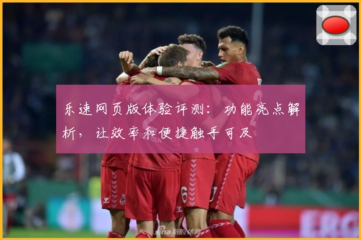 乐速网页版体验评测：功能亮点解析，让效率和便捷触手可及