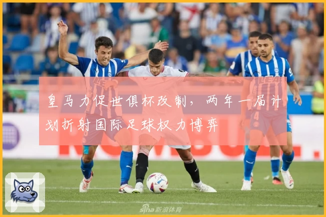 皇马力促世俱杯改制，两年一届计划折射国际足球权力博弈