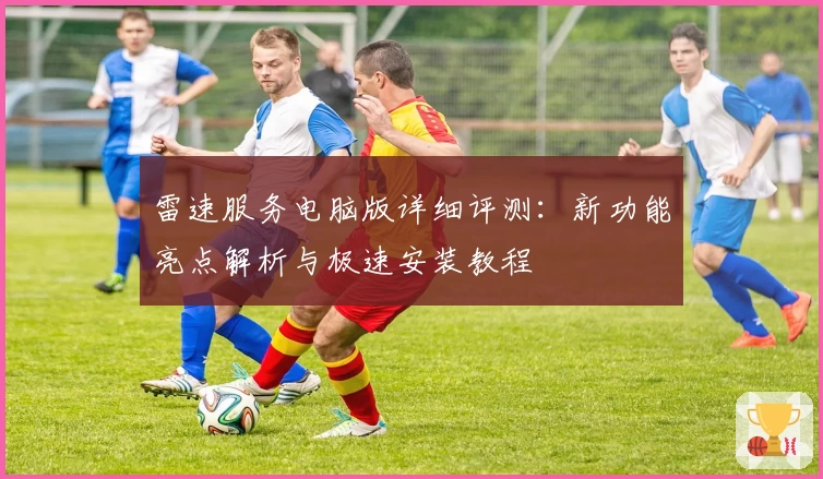 雷速服务电脑版详细评测:新功能亮点解析与极速安装教程