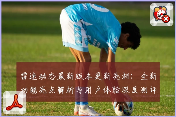 雷速动态最新版本更新亮相:全新功能亮点解析与用户体验深度测评